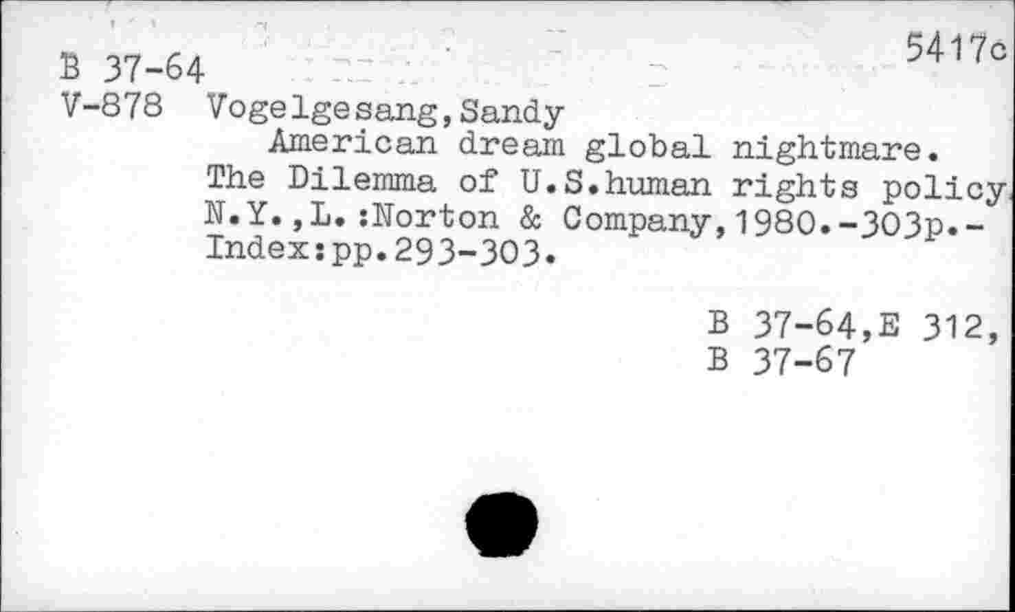 ﻿B 37-64
5417c
V-878 Vogelgesang,Sandy
American dream global nightmare.
The Dilemma of U.S.human rights policy.
N.Y.,L.{Norton & Company,1980.-3O3p.-Indexspp.293-303.
B 37-64,E 312, B 37-67